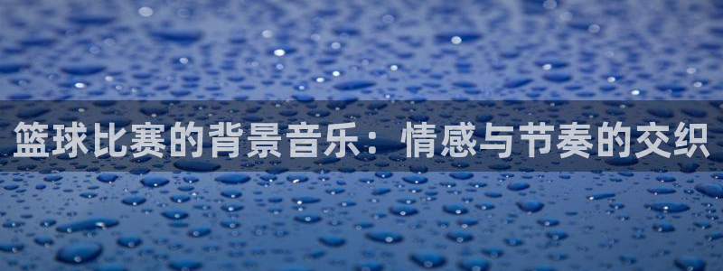 九游体育app：篮球比赛的背景音乐：情感与节奏的交织